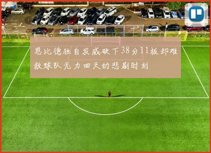 恩比德独自发威砍下38分11板却难救球队无力回天的悲剧时刻