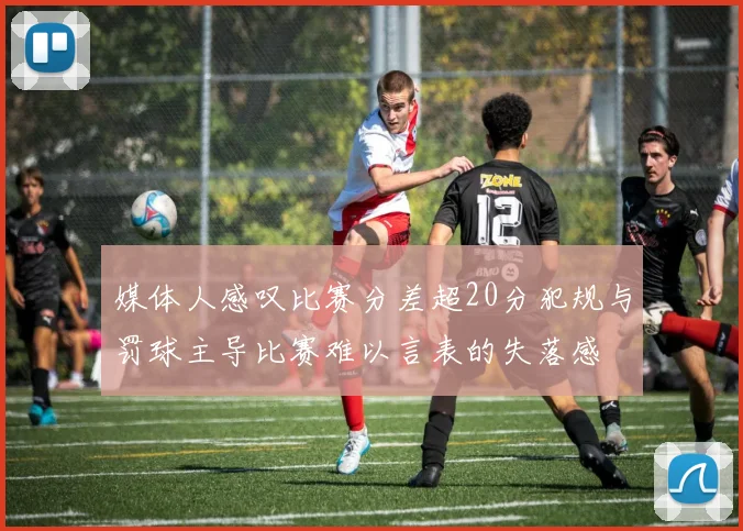 媒体人感叹比赛分差超20分犯规与罚球主导比赛难以言表的失落感