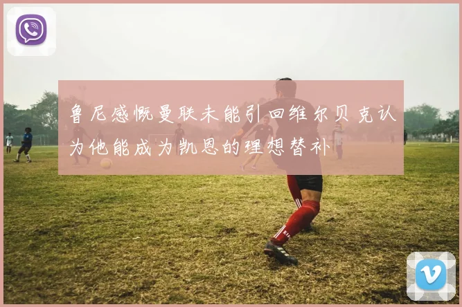 鲁尼感慨曼联未能引回维尔贝克认为他能成为凯恩的理想替补