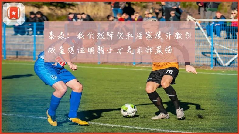 泰森：我们残阵仍和活塞展开激烈较量想证明骑士才是东部最强