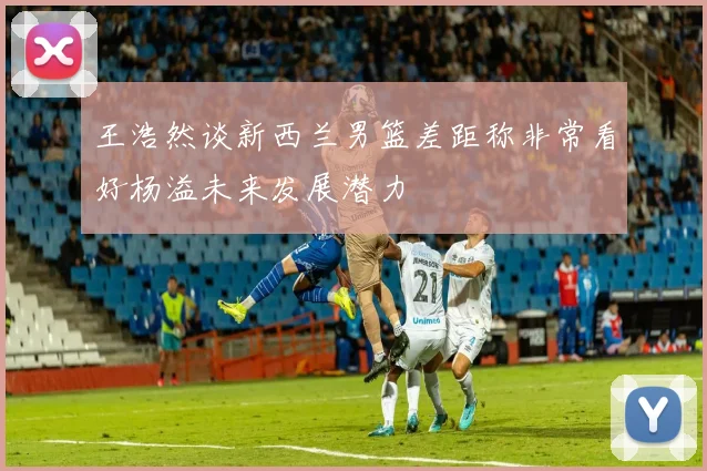 王浩然谈新西兰男篮差距称非常看好杨溢未来发展潜力