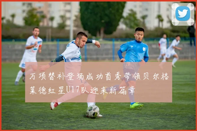 万项替补登场成功首秀带领贝尔格莱德红星U17队迎来新篇章