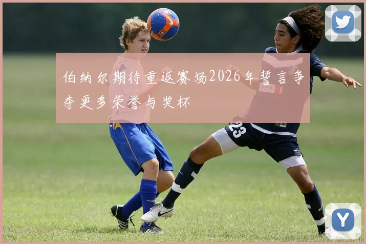 伯纳尔期待重返赛场2026年誓言争夺更多荣誉与奖杯