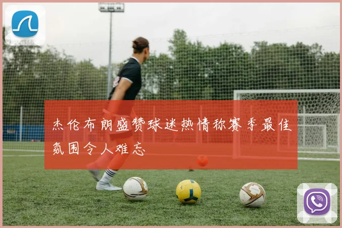 杰伦布朗盛赞球迷热情称赛季最佳氛围令人难忘
