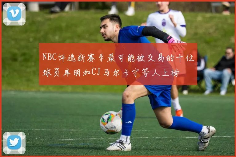 NBC评选新赛季最可能被交易的十位球员库明加CJ马尔卡宁等人上榜