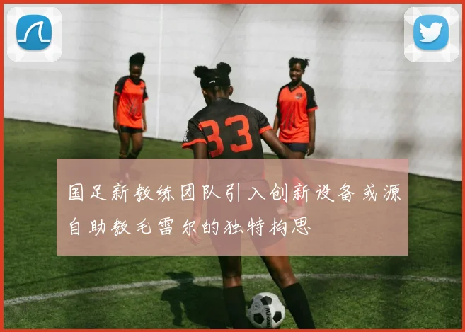 国足新教练团队引入创新设备或源自助教毛雷尔的独特构思