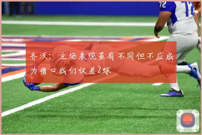 齐沃：主场表现虽有不同但不应成为借口我们仅差2球