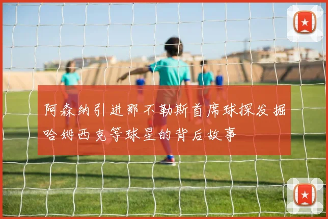 阿森纳引进那不勒斯首席球探发掘哈姆西克等球星的背后故事