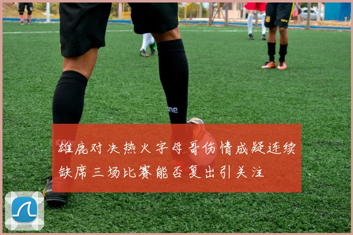 雄鹿对决热火字母哥伤情成疑连续缺席三场比赛能否复出引关注