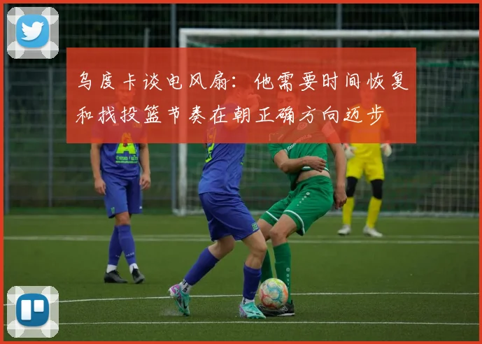 乌度卡谈电风扇：他需要时间恢复和找投篮节奏在朝正确方向迈步