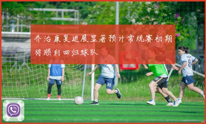 乔治康复进展显著预计常规赛初期将顺利回归球队