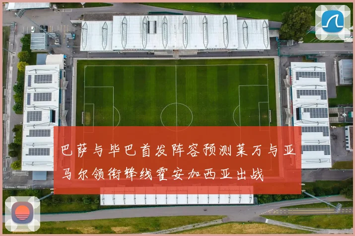 巴萨与毕巴首发阵容预测莱万与亚马尔领衔锋线霍安加西亚出战