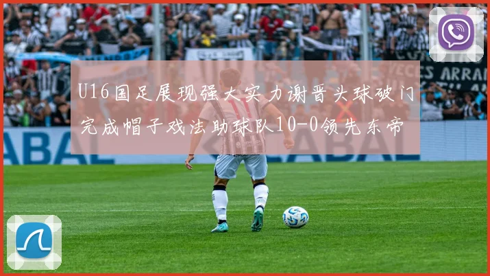 U16国足展现强大实力谢晋头球破门完成帽子戏法助球队10-0领先东帝汶