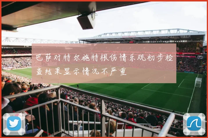 巴萨对特尔施特根伤情乐观初步检查结果显示情况不严重