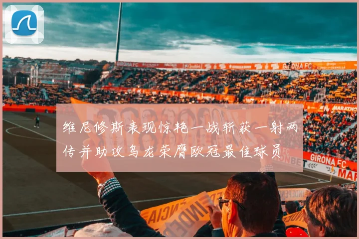 维尼修斯表现惊艳一战斩获一射两传并助攻乌龙荣膺欧冠最佳球员