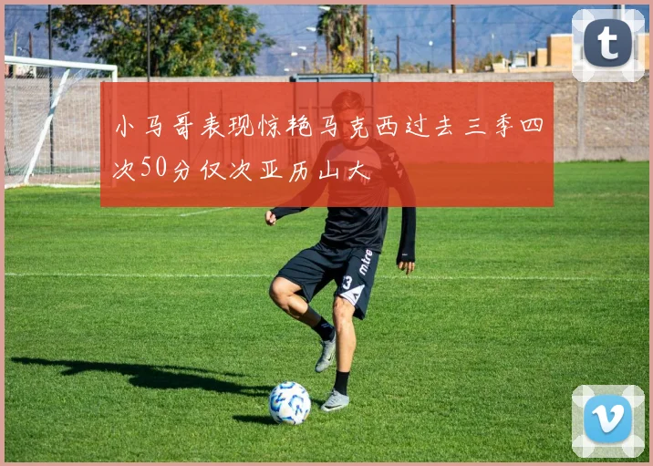 小马哥表现惊艳马克西过去三季四次50分仅次亚历山大