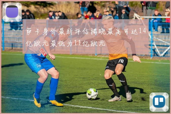 萨卡身价最新评估揭晓最高可达14亿欧元最低为11亿欧元