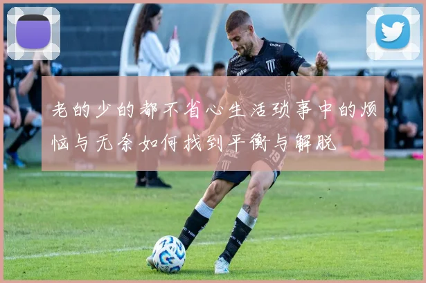老的少的都不省心生活琐事中的烦恼与无奈如何找到平衡与解脱