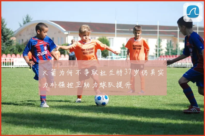 火箭为何不争取杜兰特37岁仍具实力补强控卫助力球队提升