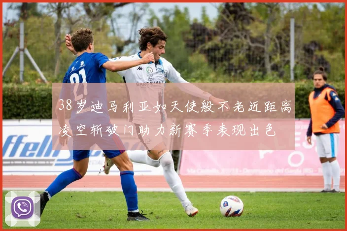 38岁迪马利亚如天使般不老近距离凌空斩破门助力新赛季表现出色