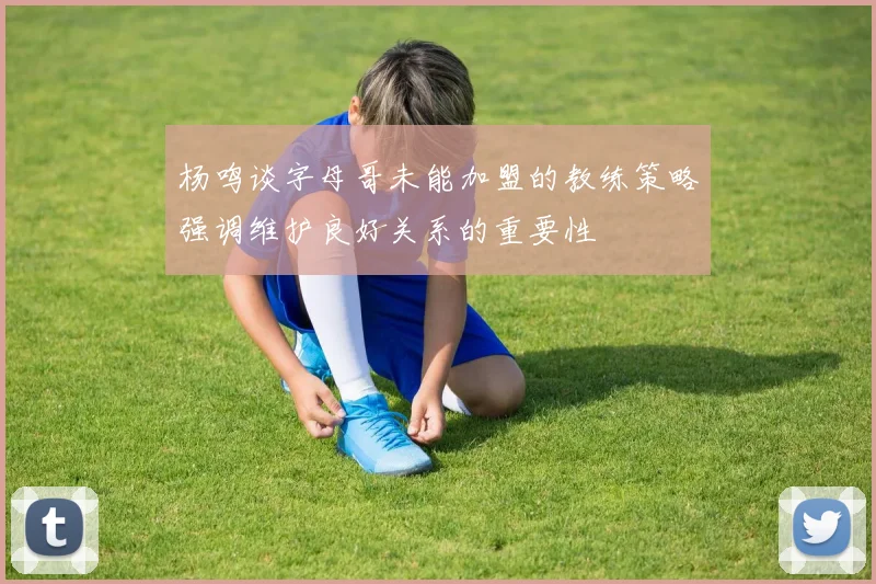 杨鸣谈字母哥未能加盟的教练策略强调维护良好关系的重要性