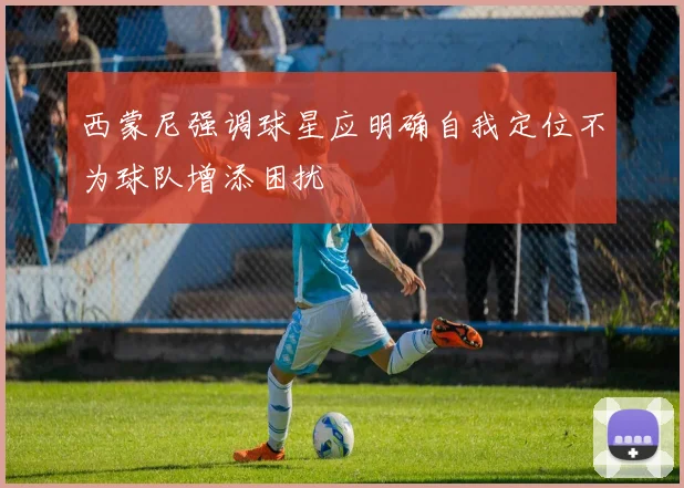 西蒙尼强调球星应明确自我定位不为球队增添困扰