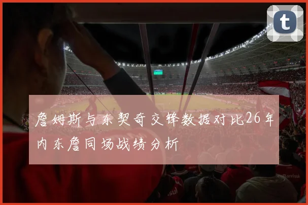 詹姆斯与东契奇交锋数据对比26年内东詹同场战绩分析