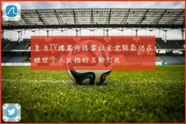 皇马TV揭露内格雷拉余党阴影仍在继续令人发指的丑陋行径