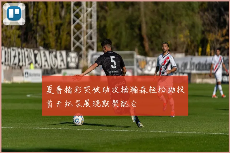 夏普精彩突破助攻杨瀚森轻松抛投首开纪录展现默契配合
