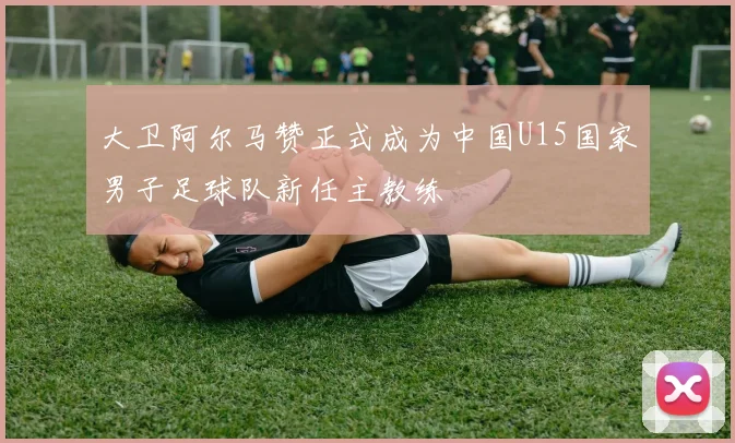 大卫阿尔马赞正式成为中国U15国家男子足球队新任主教练