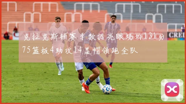 克拉克斯顿赛季数据亮眼场均131分75篮板4助攻14盖帽领跑全队