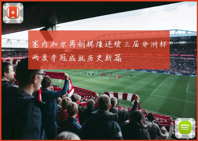 塞内加尔再创辉煌连续三届非洲杯两度夺冠成就历史新篇