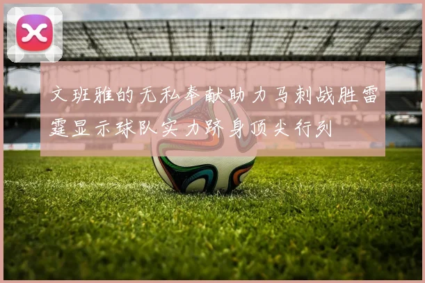 文班雅的无私奉献助力马刺战胜雷霆显示球队实力跻身顶尖行列