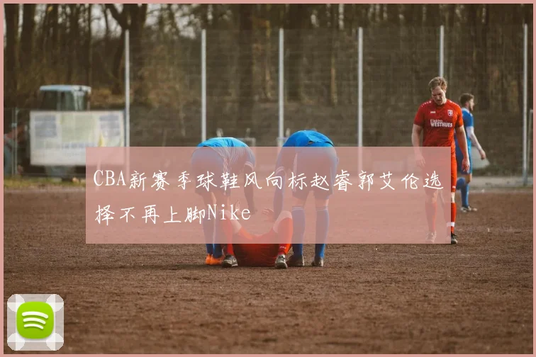CBA新赛季球鞋风向标赵睿郭艾伦选择不再上脚Nike